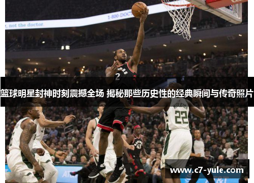 篮球明星封神时刻震撼全场 揭秘那些历史性的经典瞬间与传奇照片