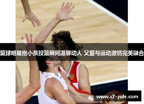 篮球明星抱小孩投篮瞬间温馨动人 父爱与运动激情完美融合